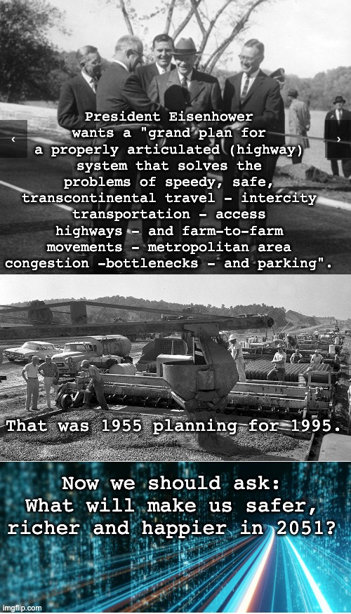 Infrastructure means building for the future, not the past (Nice job, Ike!) | President Eisenhower wants a "grand plan for a properly articulated (highway) system that solves the problems of speedy, safe, transcontinental travel - intercity transportation - access highways - and farm-to-farm movements - metropolitan area congestion -bottlenecks - and parking". That was 1955 planning for 1995. Now we should ask: What will make us safer, richer and happier in 2051? | image tagged in infrastructure,build,roads,future,plan | made w/ Imgflip meme maker