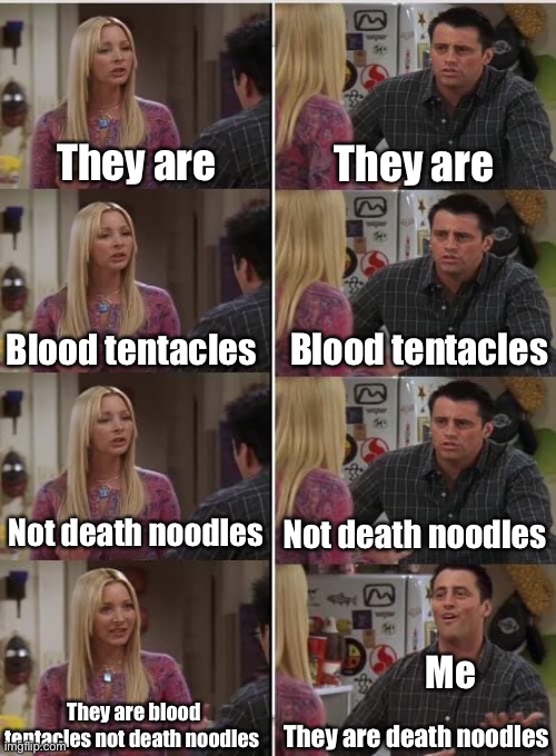 I call them death noodles, that’s what I feel is a fitting name | They are; They are; Blood tentacles; Blood tentacles; Not death noodles; Not death noodles; Me; They are blood tentacles not death noodles; They are death noodles | image tagged in phoebe joey,doom,death noodles | made w/ Imgflip meme maker