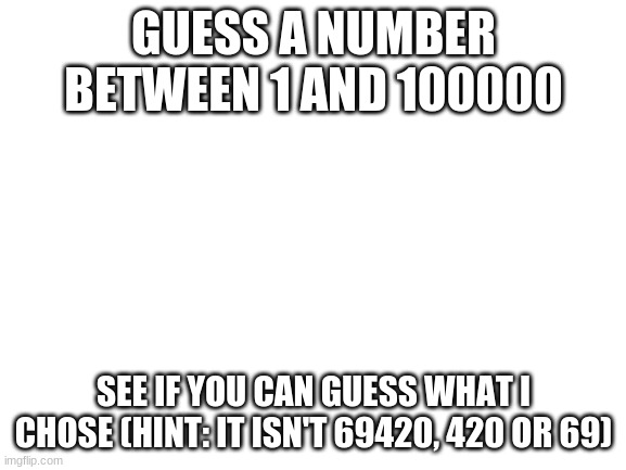 Blank White Template | GUESS A NUMBER BETWEEN 1 AND 100000; SEE IF YOU CAN GUESS WHAT I CHOSE (HINT: IT ISN'T 69420, 420 OR 69) | image tagged in blank white template | made w/ Imgflip meme maker