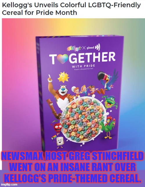 Link in comment | NEWSMAX HOST GREG STINCHFIELD WENT ON AN INSANE RANT OVER
KELLOGG'S PRIDE-THEMED CEREAL. | image tagged in kelloggs,newsmax,homophobia,triggered | made w/ Imgflip meme maker