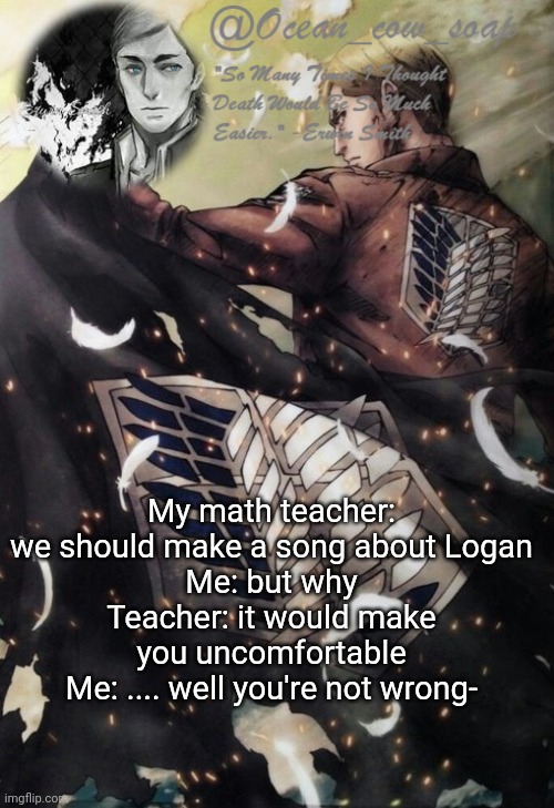 soap erwin temp | My math teacher: we should make a song about Logan
Me: but why
Teacher: it would make you uncomfortable
Me: .... well you're not wrong- | image tagged in soap erwin temp | made w/ Imgflip meme maker