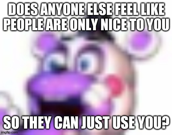 I d o n ' t w a n t t o b e j u s t a t o o l | DOES ANYONE ELSE FEEL LIKE PEOPLE ARE ONLY NICE TO YOU; SO THEY CAN JUST USE YOU? | image tagged in helpy oh no | made w/ Imgflip meme maker
