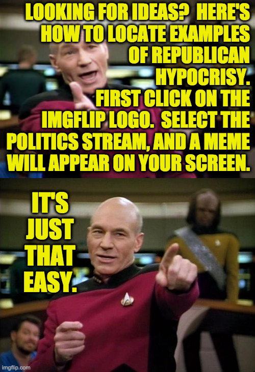 I just this second tried it to make sure it works. | LOOKING FOR IDEAS?  HERE'S
HOW TO LOCATE EXAMPLES
OF REPUBLICAN
HYPOCRISY.
FIRST CLICK ON THE
IMGFLIP LOGO.  SELECT THE
POLITICS STREAM, AND A MEME
WILL APPEAR ON YOUR SCREEN. IT'S JUST THAT EASY. | image tagged in memes,picard wtf,picard,conservative hypocrisy,politics | made w/ Imgflip meme maker