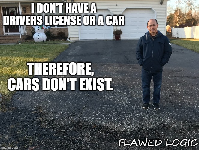 flawed logic | I DON'T HAVE A DRIVERS LICENSE OR A CAR; THEREFORE, CARS DON'T EXIST. FLAWED LOGIC | image tagged in flawed logic,i don't see it so it must not exist,it's not happening to me so it doesn't happen to anyone | made w/ Imgflip meme maker