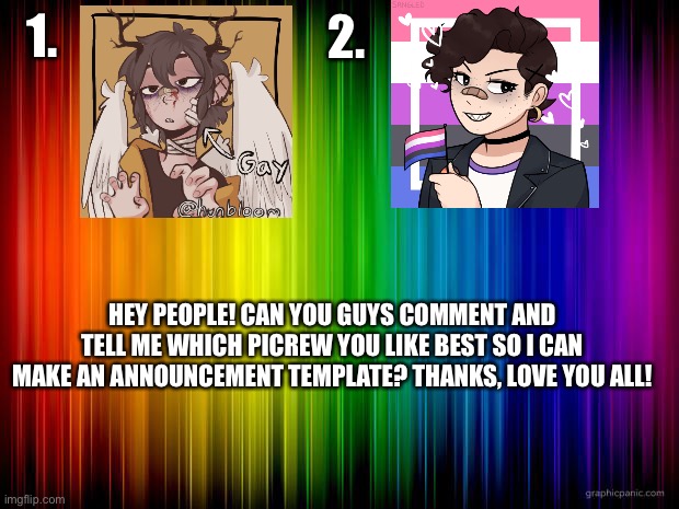Vote! | 2. 1. HEY PEOPLE! CAN YOU GUYS COMMENT AND TELL ME WHICH PICREW YOU LIKE BEST SO I CAN MAKE AN ANNOUNCEMENT TEMPLATE? THANKS, LOVE YOU ALL! | image tagged in rainbow background | made w/ Imgflip meme maker