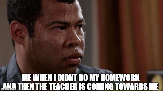 sweating bullets | ME WHEN I DIDNT DO MY HOMEWORK AND THEN THE TEACHER IS COMING TOWARDS ME | image tagged in sweating bullets | made w/ Imgflip meme maker