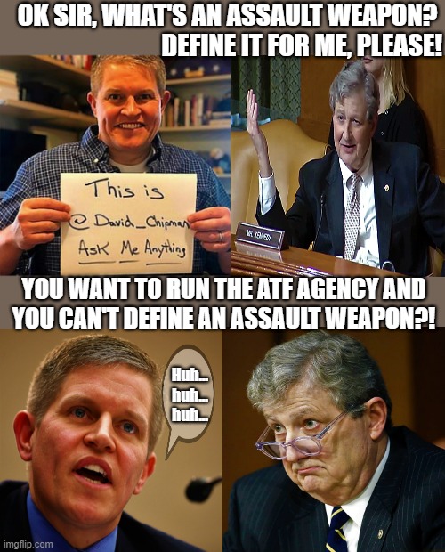 david chipman and sen john kennedy | OK SIR, WHAT'S AN ASSAULT WEAPON? 
DEFINE IT FOR ME, PLEASE! YOU WANT TO RUN THE ATF AGENCY AND
YOU CAN'T DEFINE AN ASSAULT WEAPON?! Huh...
huh...
huh... | image tagged in political humor,atf,gun control,kennedy,chipman,assault weapons | made w/ Imgflip meme maker
