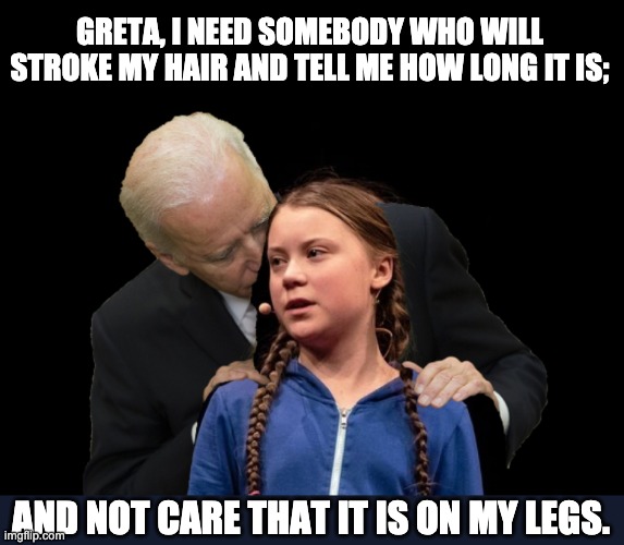 Creepy Joe | GRETA, I NEED SOMEBODY WHO WILL STROKE MY HAIR AND TELL ME HOW LONG IT IS;; AND NOT CARE THAT IT IS ON MY LEGS. | image tagged in greta thunberg creepy joe biden sniffing hair | made w/ Imgflip meme maker