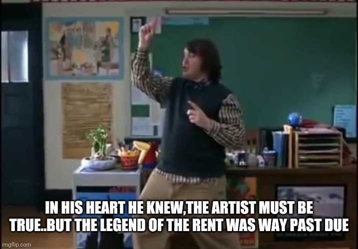 School of rock | IN HIS HEART HE KNEW,THE ARTIST MUST BE TRUE..BUT THE LEGEND OF THE RENT WAS WAY PAST DUE | image tagged in movies,funny,funny memes,jack black | made w/ Imgflip meme maker