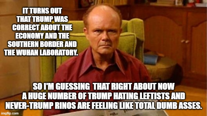 B-B-But at least there are no more mean tweets! | IT TURNS OUT THAT TRUMP WAS CORRECT ABOUT THE ECONOMY AND THE SOUTHERN BORDER AND THE WUHAN LABORATORY. SO I'M GUESSING  THAT RIGHT ABOUT NOW A HUGE NUMBER OF TRUMP HATING LEFTISTS AND NEVER-TRUMP RINOS ARE FEELING LIKE TOTAL DUMB ASSES. | image tagged in red forman dumbass | made w/ Imgflip meme maker