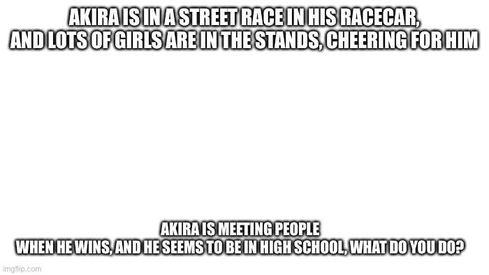 Akira. Yup him again | AKIRA IS IN A STREET RACE IN HIS RACECAR, AND LOTS OF GIRLS ARE IN THE STANDS, CHEERING FOR HIM; AKIRA IS MEETING PEOPLE WHEN HE WINS, AND HE SEEMS TO BE IN HIGH SCHOOL, WHAT DO YOU DO? | image tagged in transparent | made w/ Imgflip meme maker