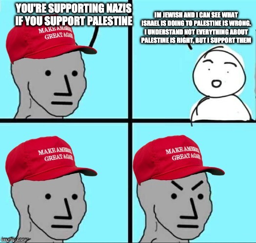 MAGA NPC (AN AN0NYM0US TEMPLATE) | IM JEWISH AND I CAN SEE WHAT ISRAEL IS DOING TO PALESTINE IS WRONG. I UNDERSTAND NOT EVERYTHING ABOUT PALESTINE IS RIGHT, BUT I SUPPORT THEM; YOU'RE SUPPORTING NAZIS IF YOU SUPPORT PALESTINE | image tagged in maga npc an an0nym0us template | made w/ Imgflip meme maker