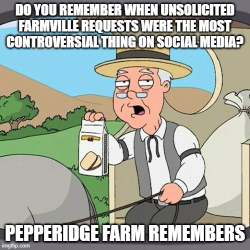 Do you remember when Farmville was the most controversial thing on facebook? | DO YOU REMEMBER WHEN UNSOLICITED FARMVILLE REQUESTS WERE THE MOST CONTROVERSIAL THING ON SOCIAL MEDIA? PEPPERIDGE FARM REMEMBERS | image tagged in memes,pepperidge farm remembers | made w/ Imgflip meme maker