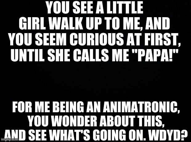 Idk | YOU SEE A LITTLE GIRL WALK UP TO ME, AND YOU SEEM CURIOUS AT FIRST, UNTIL SHE CALLS ME "PAPA!"; FOR ME BEING AN ANIMATRONIC, YOU WONDER ABOUT THIS, AND SEE WHAT'S GOING ON. WDYD? | image tagged in black background | made w/ Imgflip meme maker
