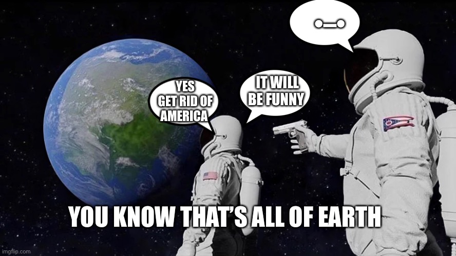 Always Has Been | •–•; IT WILL BE FUNNY; YES GET RID OF AMERICA; YOU KNOW THAT’S ALL OF EARTH | image tagged in memes,always has been | made w/ Imgflip meme maker