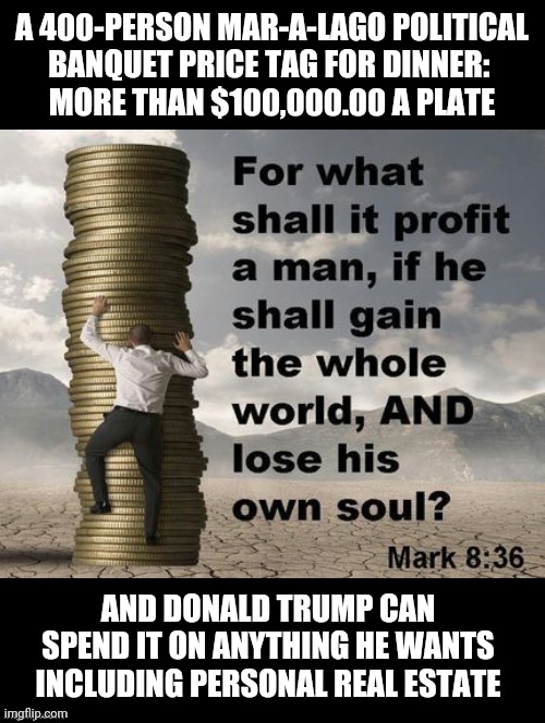 Trump is Still Stealing from GOP | A 400-PERSON MAR-A-LAGO POLITICAL
BANQUET PRICE TAG FOR DINNER: 
MORE THAN $100,000.00 A PLATE; AND DONALD TRUMP CAN SPEND IT ON ANYTHING HE WANTS INCLUDING PERSONAL REAL ESTATE | image tagged in donald trump,trump stealing from gop,trump has no soul,greedy trump,donald trump memes,evil | made w/ Imgflip meme maker
