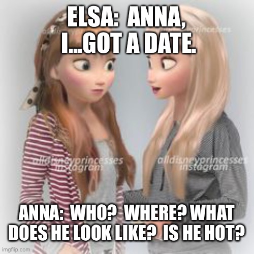 Disney Princesses | ELSA:  ANNA,  I...GOT A DATE. ANNA:  WHO?  WHERE? WHAT DOES HE LOOK LIKE?  IS HE HOT? | image tagged in disney princesses | made w/ Imgflip meme maker