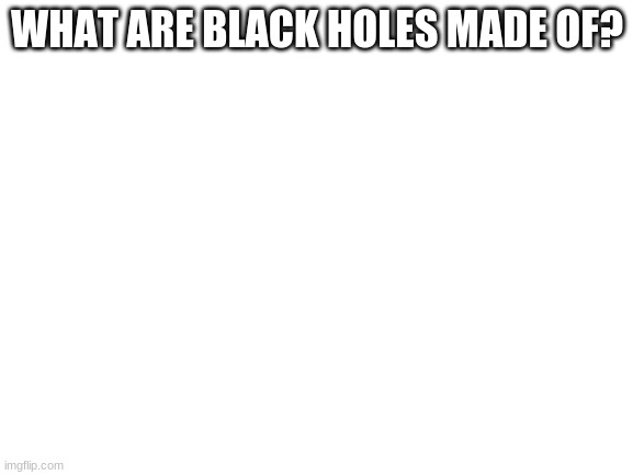 Blank White Template | WHAT ARE BLACK HOLES MADE OF? | image tagged in blank white template | made w/ Imgflip meme maker
