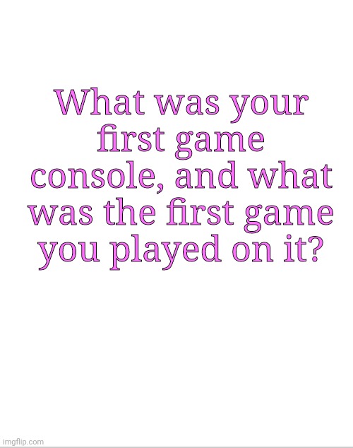 Blank White Template | What was your first game console, and what was the first game you played on it? | image tagged in blank white template | made w/ Imgflip meme maker