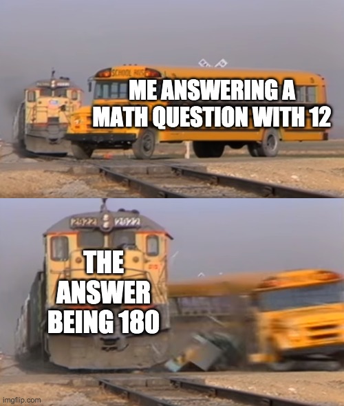 A train hitting a school bus | ME ANSWERING A MATH QUESTION WITH 12; THE ANSWER BEING 180 | image tagged in a train hitting a school bus | made w/ Imgflip meme maker