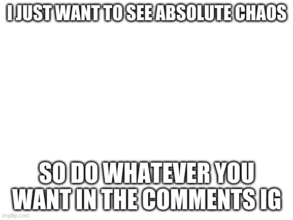 Blank White Template | I JUST WANT TO SEE ABSOLUTE CHAOS; SO DO WHATEVER YOU WANT IN THE COMMENTS IG | image tagged in blank white template | made w/ Imgflip meme maker