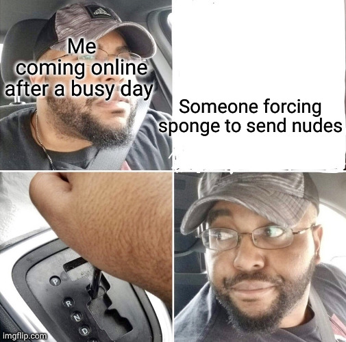 f*ck this shit im out | Me coming online after a busy day; Someone forcing sponge to send nudes | image tagged in backing up the car | made w/ Imgflip meme maker