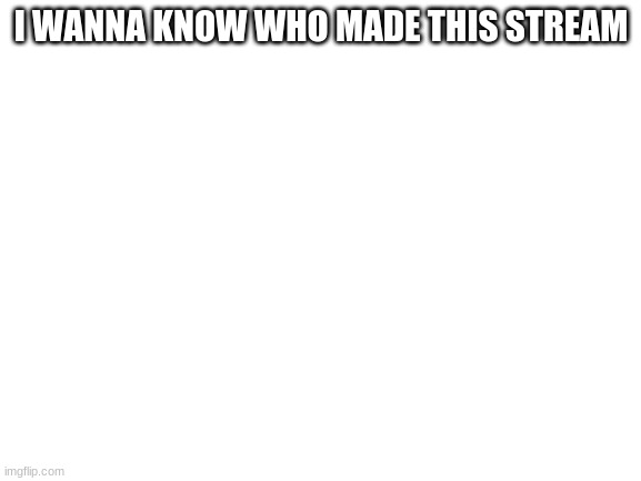 Blank White Template | I WANNA KNOW WHO MADE THIS STREAM | image tagged in blank white template | made w/ Imgflip meme maker
