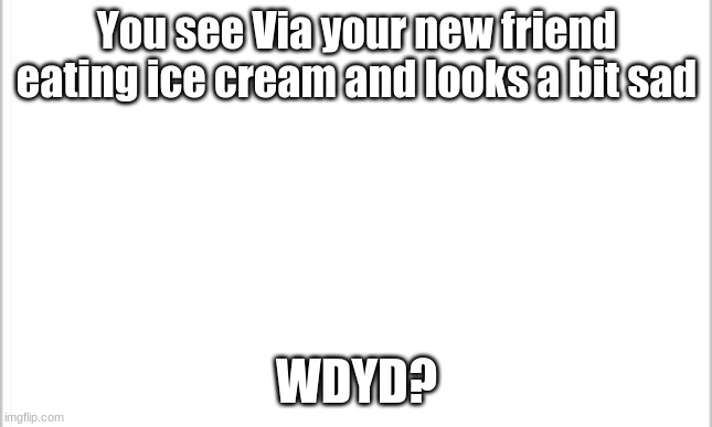 white background | You see Via your new friend eating ice cream and looks a bit sad; WDYD? | image tagged in white background | made w/ Imgflip meme maker