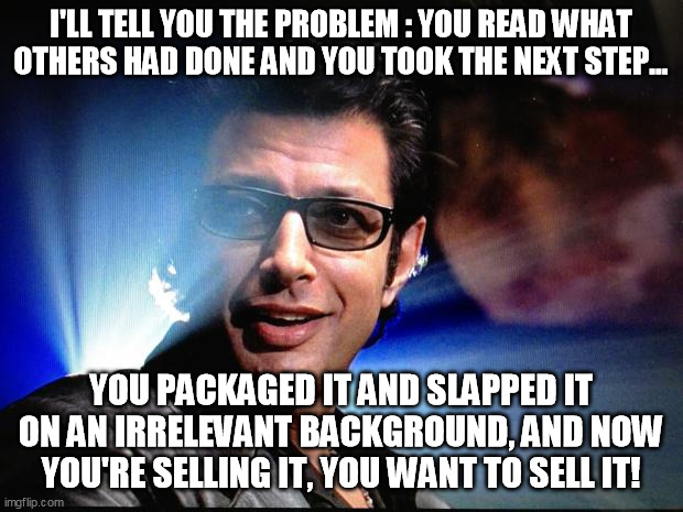 Ian Malcolm | I'LL TELL YOU THE PROBLEM : YOU READ WHAT OTHERS HAD DONE AND YOU TOOK THE NEXT STEP... YOU PACKAGED IT AND SLAPPED IT ON AN IRRELEVANT BACKGROUND, AND NOW YOU'RE SELLING IT, YOU WANT TO SELL IT! | image tagged in ian malcolm | made w/ Imgflip meme maker
