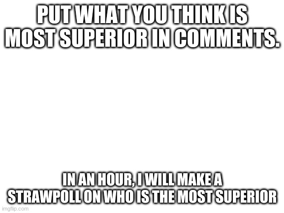 Blank White Template | PUT WHAT YOU THINK IS MOST SUPERIOR IN COMMENTS. IN AN HOUR, I WILL MAKE A STRAWPOLL ON WHO IS THE MOST SUPERIOR | image tagged in blank white template | made w/ Imgflip meme maker
