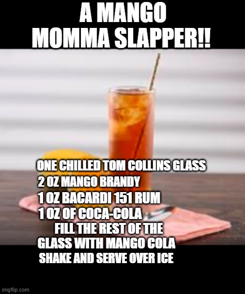 mango Mama slapper | A MANGO MOMMA SLAPPER!! ONE CHILLED TOM COLLINS GLASS; 2 OZ MANGO BRANDY; 1 OZ BACARDI 151 RUM; 1 OZ OF COCA-COLA; FILL THE REST OF THE GLASS WITH MANGO COLA; SHAKE AND SERVE OVER ICE | image tagged in funny,party | made w/ Imgflip meme maker