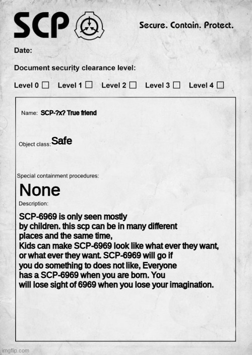 SCP document | SCP-?x? True friend; Safe; None; SCP-6969 is only seen mostly by children. this scp can be in many different places and the same time,
Kids can make SCP-6969 look like what ever they want, or what ever they want. SCP-6969 will go if you do something to does not like, Everyone has a SCP-6969 when you are born. You will lose sight of 6969 when you lose your imagination. | image tagged in scp document | made w/ Imgflip meme maker