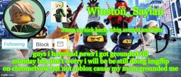 Winston's Ninjago Template | guys i have bad news i got grounded till monday but don't worry i will be be still doing imgflip on chromebook but not roblox cause my mom grounded me | image tagged in winston's ninjago template | made w/ Imgflip meme maker