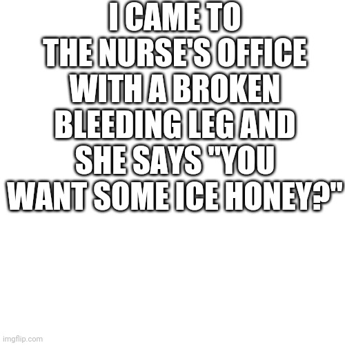 Bruh | I CAME TO THE NURSE'S OFFICE WITH A BROKEN BLEEDING LEG AND SHE SAYS "YOU WANT SOME ICE HONEY?" | image tagged in memes,blank transparent square,pog,poggers,pogchamp | made w/ Imgflip meme maker