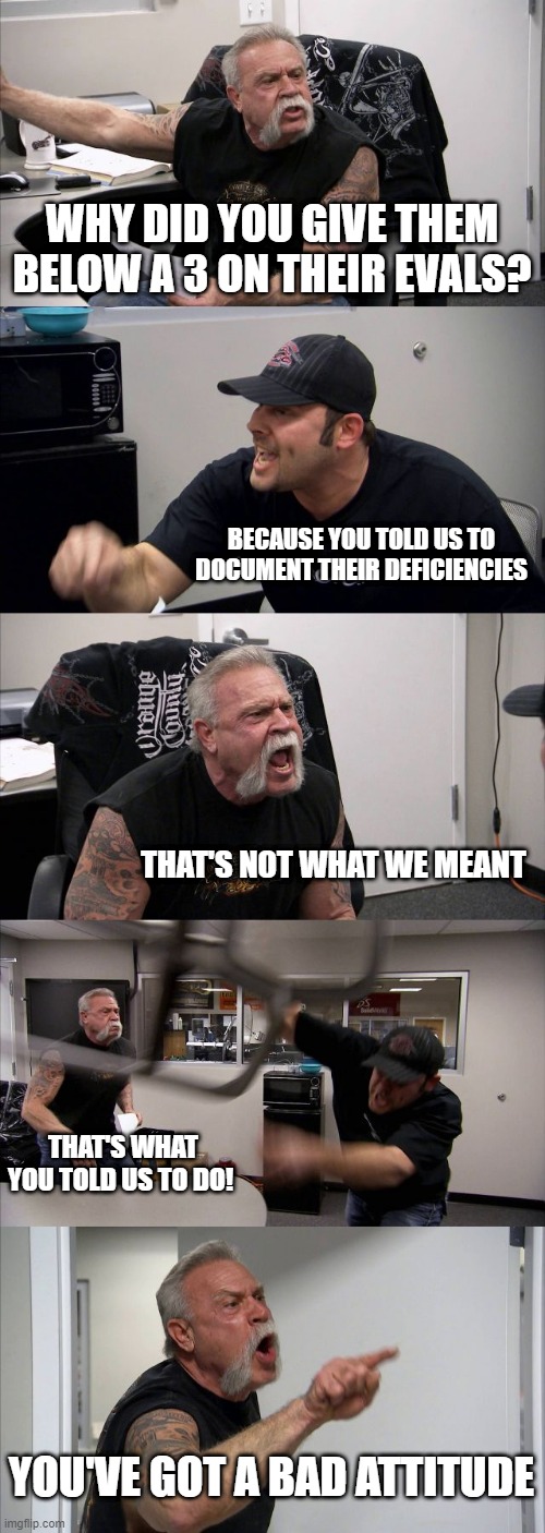 American Chopper Argument | WHY DID YOU GIVE THEM BELOW A 3 ON THEIR EVALS? BECAUSE YOU TOLD US TO DOCUMENT THEIR DEFICIENCIES; THAT'S NOT WHAT WE MEANT; THAT'S WHAT YOU TOLD US TO DO! YOU'VE GOT A BAD ATTITUDE | image tagged in memes,american chopper argument | made w/ Imgflip meme maker