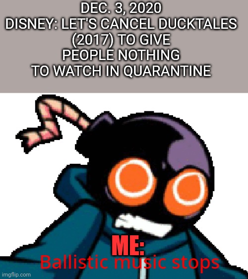 Why Disney? WHYYYYYYYYYYYY?! | DEC. 3, 2020

DISNEY: LET'S CANCEL DUCKTALES (2017) TO GIVE PEOPLE NOTHING TO WATCH IN QUARANTINE; ME: | image tagged in ballistic music stops,ducktales,fnf,whitty,ballistic | made w/ Imgflip meme maker