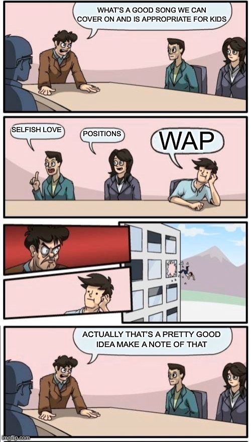 Kidz Bop be like: | WHAT’S A GOOD SONG WE CAN COVER ON AND IS APPROPRIATE FOR KIDS; SELFISH LOVE; POSITIONS; WAP; ACTUALLY THAT’S A PRETTY GOOD
 IDEA MAKE A NOTE OF THAT | image tagged in memes,boardroom meeting suggestion | made w/ Imgflip meme maker