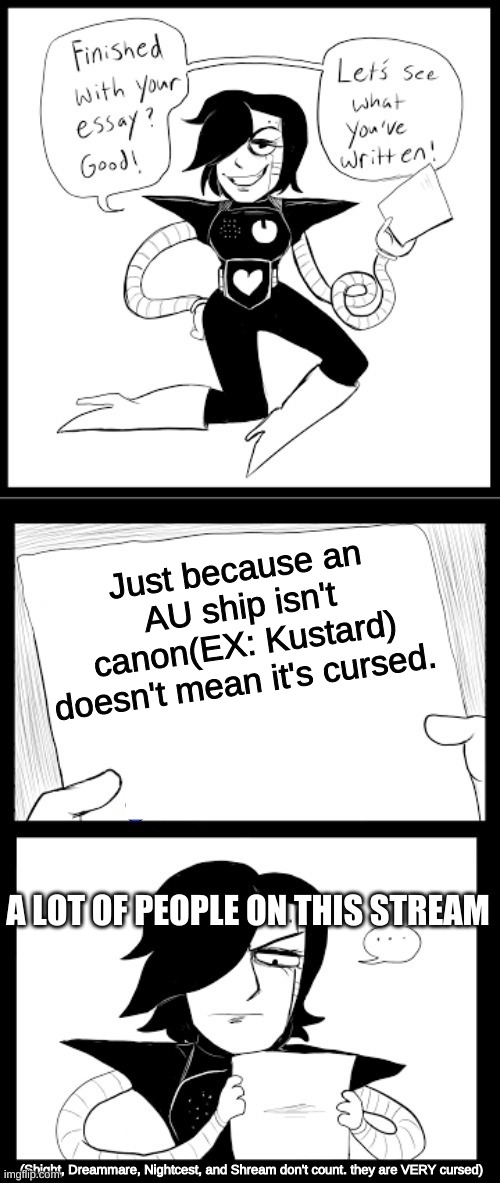 read VERY bottom of meme | Just because an AU ship isn't canon(EX: Kustard) doesn't mean it's cursed. A LOT OF PEOPLE ON THIS STREAM; (Shight, Dreammare, Nightcest, and Shream don't count. they are VERY cursed) | image tagged in mettaton essay | made w/ Imgflip meme maker