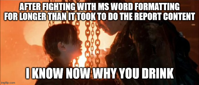 MS Word Problems | AFTER FIGHTING WITH MS WORD FORMATTING FOR LONGER THAN IT TOOK TO DO THE REPORT CONTENT; I KNOW NOW WHY YOU DRINK | image tagged in word,ms word,report,microsoft,microsoft word,formatting | made w/ Imgflip meme maker
