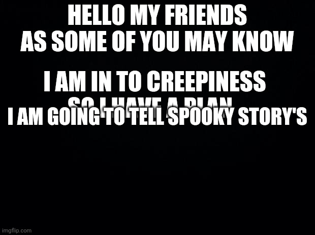 Black background | HELLO MY FRIENDS AS SOME OF YOU MAY KNOW; I AM IN TO CREEPINESS SO I HAVE A PLAN; I AM GOING TO TELL SPOOKY STORY'S | image tagged in black background | made w/ Imgflip meme maker