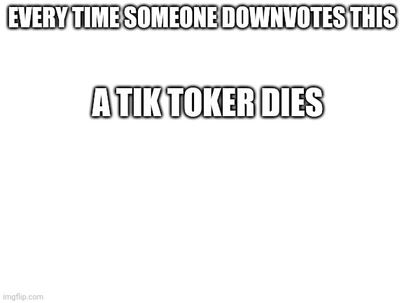 Well at least its not upvote begging | EVERY TIME SOMEONE DOWNVOTES THIS; A TIK TOKER DIES | image tagged in blank white template | made w/ Imgflip meme maker