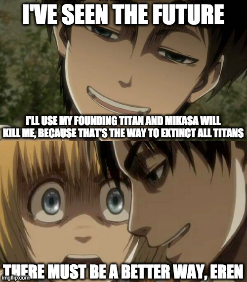 So Eren saw the future | I'VE SEEN THE FUTURE; I'LL USE MY FOUNDING TITAN AND MIKASA WILL KILL ME, BECAUSE THAT'S THE WAY TO EXTINCT ALL TITANS; THERE MUST BE A BETTER WAY, EREN | image tagged in scared armin,smug eren | made w/ Imgflip meme maker