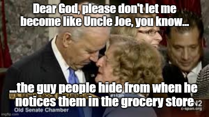Creepy Joe | Dear God, please don't let me become like Uncle Joe, you know... ...the guy people hide from when he 
notices them in the grocery store | image tagged in creepy joe,politics,dementia | made w/ Imgflip meme maker