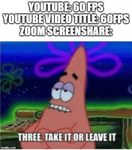 Relatable? | YOUTUBE: 60 FPS
YOUTUBE VIDEO TITLE: 60FPS
ZOOM SCREENSHARE: | image tagged in three take it or leave it patrick | made w/ Imgflip meme maker