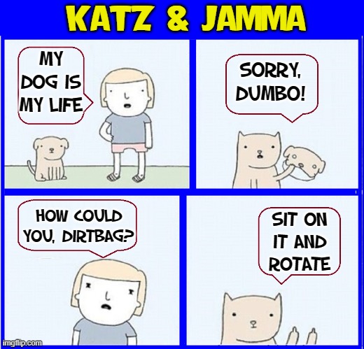 WARNING! Your Loving Dog Could be a Conniving Cat | KATZ & JAMMA; MY DOG IS MY LIFE; SORRY, DUMBO! SIT ON
IT AND
ROTATE; HOW COULD YOU, DIRTBAG? | image tagged in vince vance,cats,dogs,pets,funny animals,memes | made w/ Imgflip meme maker