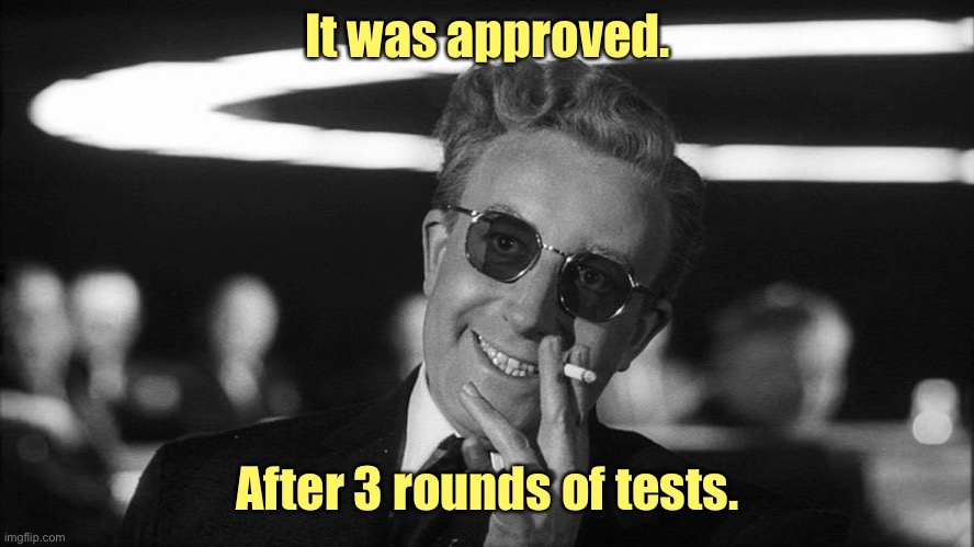 Doctor Strangelove says... | It was approved. After 3 rounds of tests. | image tagged in doctor strangelove says | made w/ Imgflip meme maker