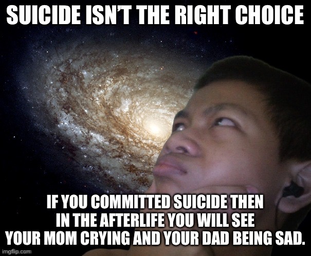 and don’t do suicide | SUICIDE ISN’T THE RIGHT CHOICE; IF YOU COMMITTED SUICIDE THEN IN THE AFTERLIFE YOU WILL SEE YOUR MOM CRYING AND YOUR DAD BEING SAD. | image tagged in akifhaziq thinking | made w/ Imgflip meme maker