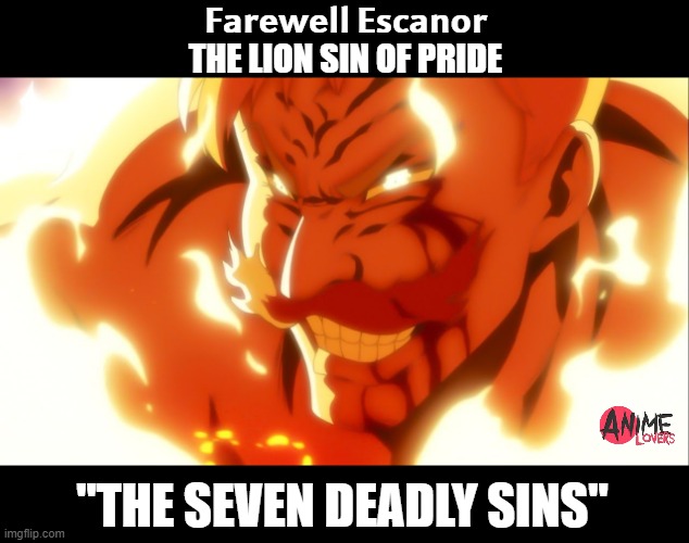 The Seven deadly sins | 𝗙𝗮𝗿𝗲𝘄𝗲𝗹𝗹 𝗘𝘀𝗰𝗮𝗻𝗼𝗿
THE LION SIN OF PRIDE; "THE SEVEN DEADLY SINS" | image tagged in the seven deadly sins,escanor death | made w/ Imgflip meme maker