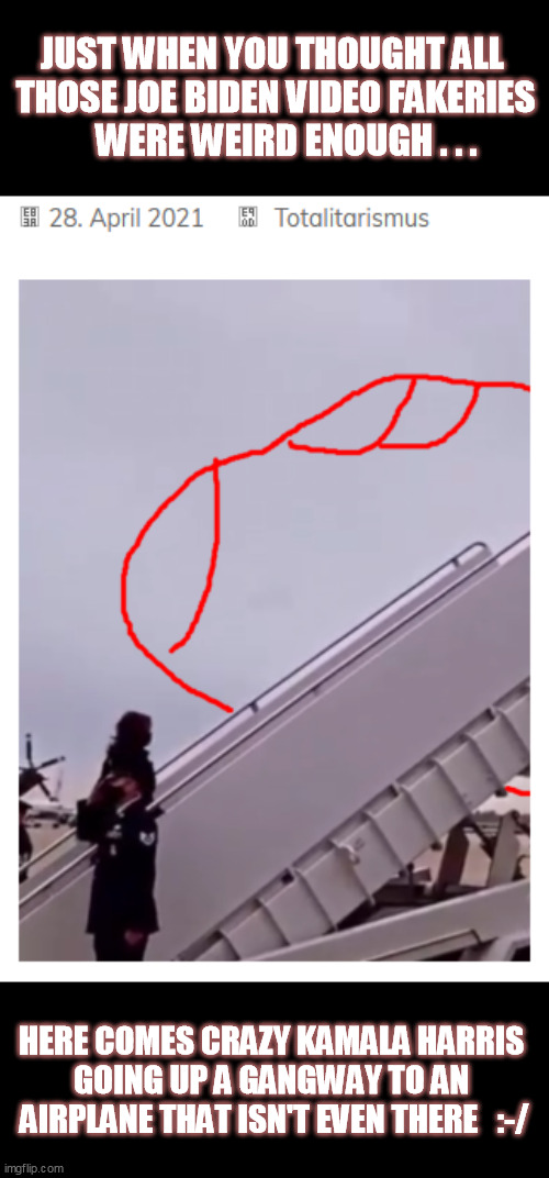 Admit it, Dems.  Your "administration" has a Ministry of Propaganda staff working overtime to fake "normal" at you.  WTFF? | JUST WHEN YOU THOUGHT ALL 
THOSE JOE BIDEN VIDEO FAKERIES
   WERE WEIRD ENOUGH . . . HERE COMES CRAZY KAMALA HARRIS 
GOING UP A GANGWAY TO AN 
AIRPLANE THAT ISN'T EVEN THERE   :-/ | image tagged in video manipulation,kamala harris,joe biden,trump 2020,qanon,conspiracy | made w/ Imgflip meme maker