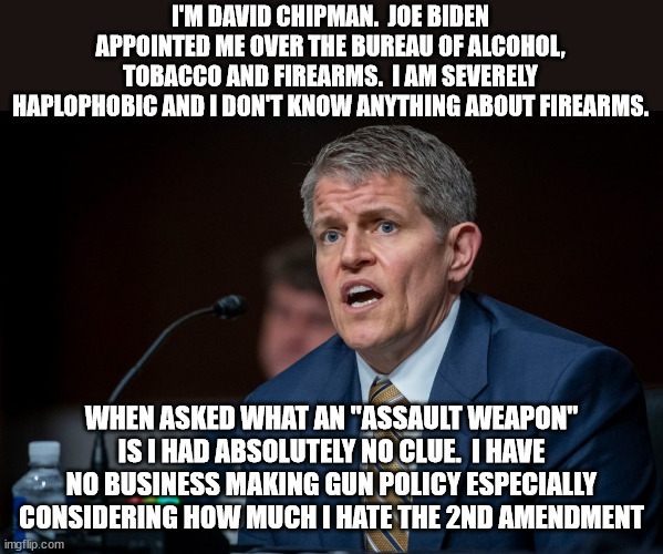 When you make it harder for law abiding citizens to defend themselves you end up with more dead law abiding citizens. | I'M DAVID CHIPMAN.  JOE BIDEN APPOINTED ME OVER THE BUREAU OF ALCOHOL, TOBACCO AND FIREARMS.  I AM SEVERELY HAPLOPHOBIC AND I DON'T KNOW ANYTHING ABOUT FIREARMS. WHEN ASKED WHAT AN "ASSAULT WEAPON" IS I HAD ABSOLUTELY NO CLUE.  I HAVE NO BUSINESS MAKING GUN POLICY ESPECIALLY CONSIDERING HOW MUCH I HATE THE 2ND AMENDMENT | image tagged in 2nd amendment,haplophobia kills,atf,david chipman,biden | made w/ Imgflip meme maker